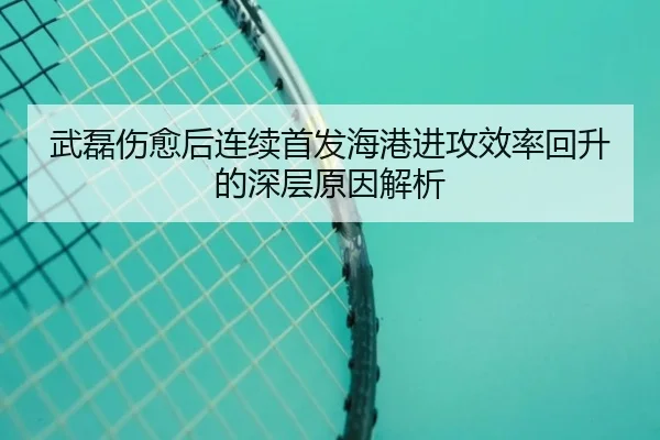 武磊伤愈后连续首发海港进攻效率回升的深层原因解析
