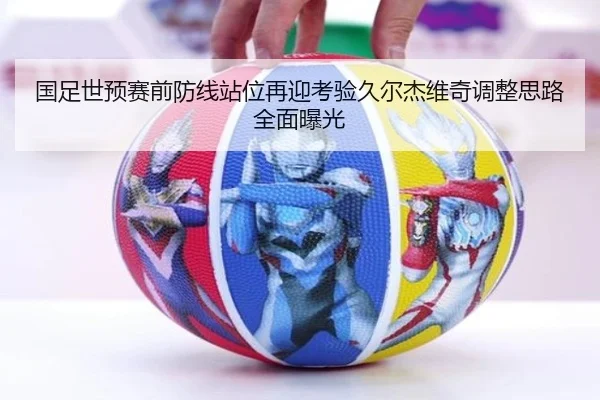 国足世预赛前防线站位再迎考验久尔杰维奇调整思路全面曝光