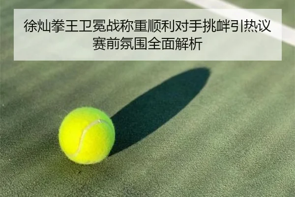 徐灿拳王卫冕战称重顺利对手挑衅引热议赛前氛围全面解析